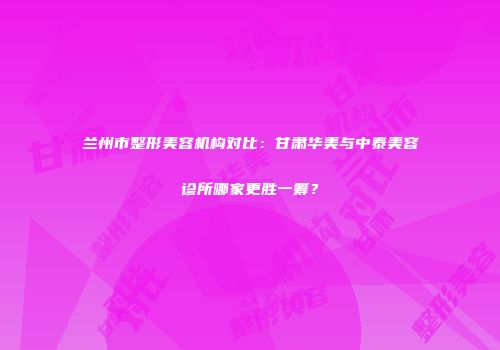 兰州市整形美容机构对比：甘肃华美与中泰美容诊所哪家更胜一筹？