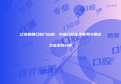 辽源皓雅口腔门诊部：专业口腔医疗服务与固定义齿案例分享