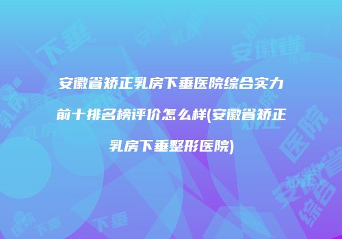 安徽省矫正乳房下垂医院综合实力前十排名榜评价怎么样(安徽省矫正乳房下垂整形医院)