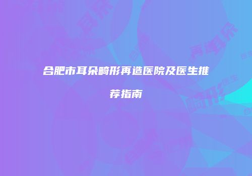 合肥市耳朵畸形再造医院及医生推荐指南