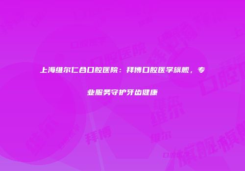 上海维尔仁合口腔医院：拜博口腔医学旗舰，专业服务守护牙齿健康