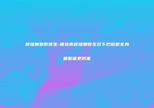 薛提朋整形医生-潍坊市薛提朋医生双下巴脸型全身吸脂谁更厉害