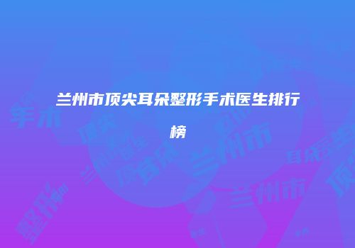 兰州市顶尖耳朵整形手术医生排行榜