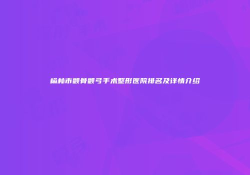榆林市颧骨颧弓手术整形医院排名及详情介绍