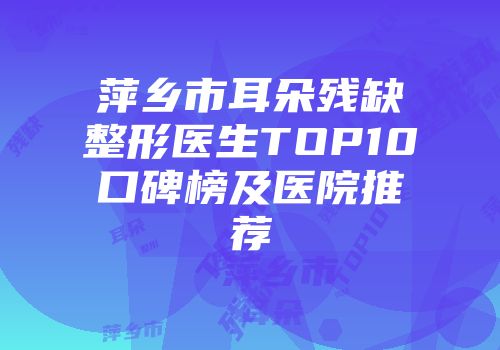 萍乡市耳朵残缺整形医生TOP10口碑榜及医院推荐