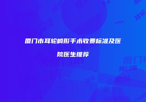 厦门市耳轮畸形手术收费标准及医院医生推荐