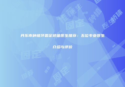 丹东市种植牙固定桥体医生推荐：五位专业医生介绍与评价