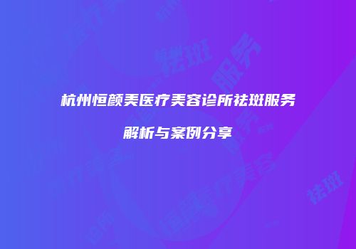 杭州恒颜美医疗美容诊所祛斑服务解析与案例分享