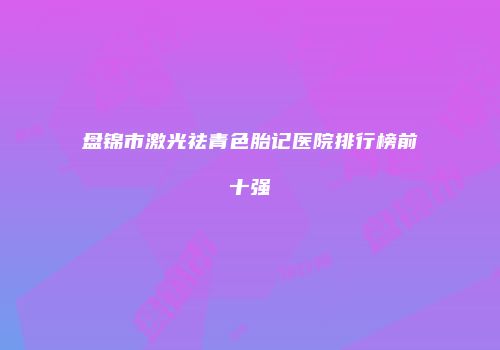 盘锦市激光祛青色胎记医院排行榜前十强