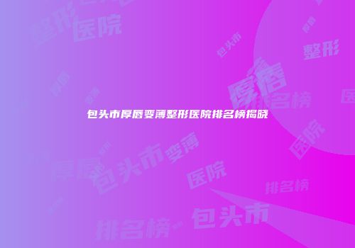 包头市厚唇变薄整形医院排名榜揭晓