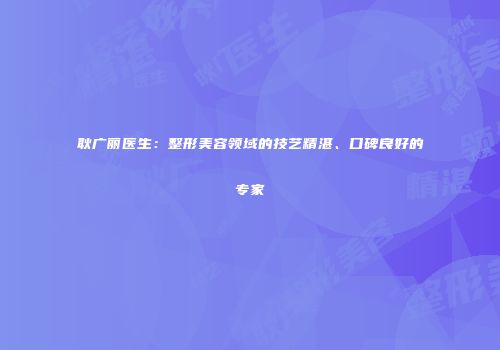 耿广丽医生：整形美容领域的技艺精湛、口碑良好的专家