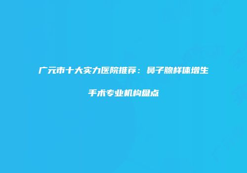 广元市十大实力医院推荐：鼻子腺样体增生手术专业机构盘点