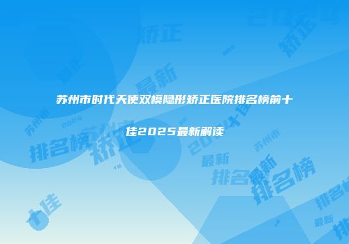 苏州市时代天使双模隐形矫正医院排名榜前十佳2025最新解读
