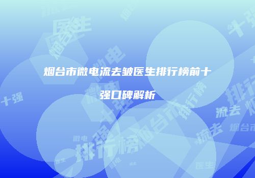 烟台市微电流去皱医生排行榜前十强口碑解析