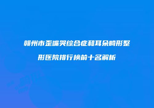 赣州市歪嘴哭综合症和耳朵畸形整形医院排行榜前十名解析
