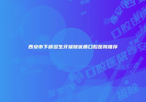 西安市下颌多生牙拔除优质口腔医院推荐