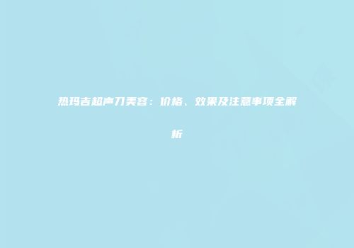 热玛吉超声刀美容：价格、效果及注意事项全解析