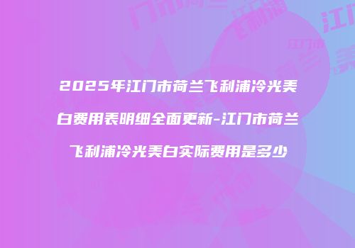 2025年江门市荷兰飞利浦冷光美白费用表明细全面更新-江门市荷兰飞利浦冷光美白实际费用是多少
