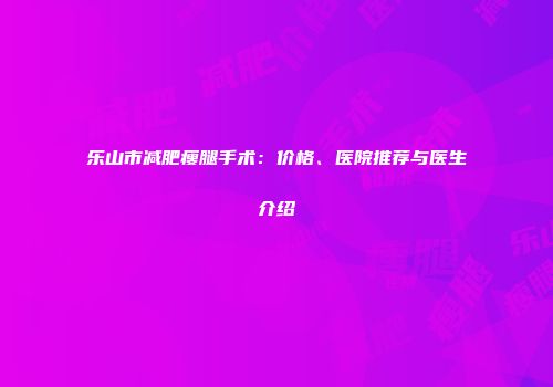 乐山市减肥瘦腿手术：价格、医院推荐与医生介绍