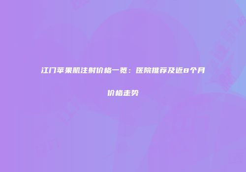 江门苹果肌注射价格一览：医院推荐及近8个月价格走势