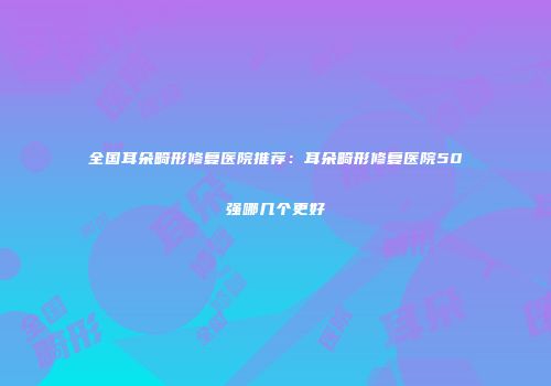 全国耳朵畸形修复医院推荐：耳朵畸形修复医院50强哪几个更好