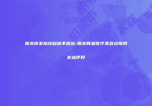 阳泉市发际线移植不踩坑-阳泉韩亚医疗美容诊所网友点评好