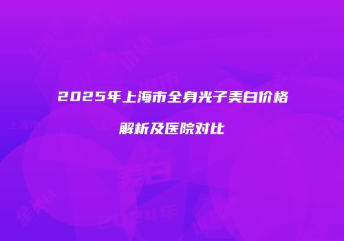 2025年上海市全身光子美白价格解析及医院对比
