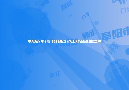 阜阳市小孩门牙错位矫正知名医生盘点