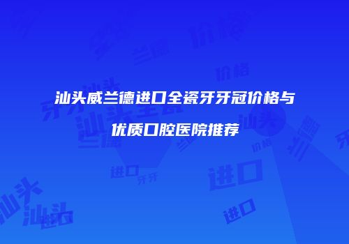 汕头威兰德进口全瓷牙牙冠价格与优质口腔医院推荐
