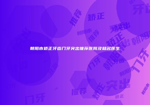 朝阳市矫正牙齿门牙突出推荐医院及知名医生