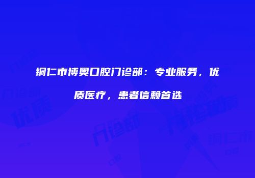 铜仁市博奥口腔门诊部：专业服务，优质医疗，患者信赖首选