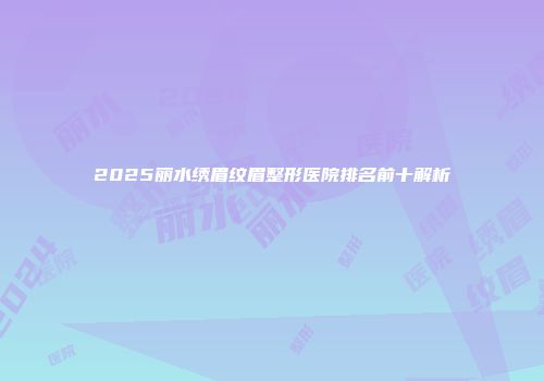 2025丽水绣眉纹眉整形医院排名前十解析