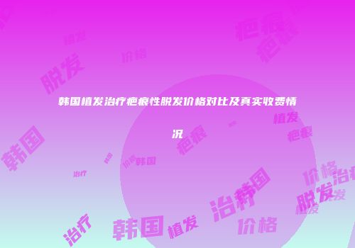 韩国植发治疗疤痕性脱发价格对比及真实收费情况