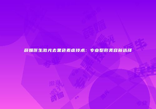 薛媚医生激光去黑色素痣技术：专业整形美容新选择