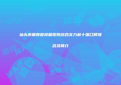 汕头市磨骨做修复医院综合实力前十强口碑排名及简介