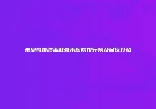秦皇岛市膝盖截骨术医院排行榜及名医介绍