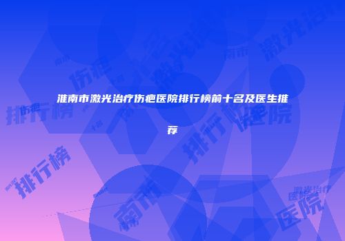 淮南市激光治疗伤疤医院排行榜前十名及医生推荐