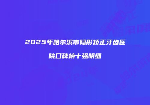 2025年哈尔滨市隐形矫正牙齿医院口碑榜十强明细
