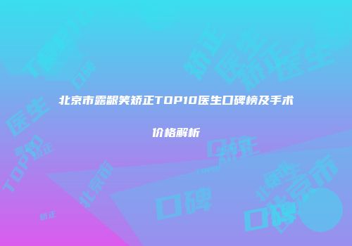 北京市露龈笑矫正TOP10医生口碑榜及手术价格解析