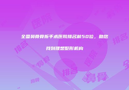 全国鼻骨骨折手术医院排名前50位，助您找到理想整形机构