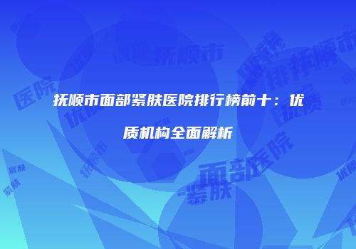 抚顺市面部紧肤医院排行榜前十：优质机构全面解析