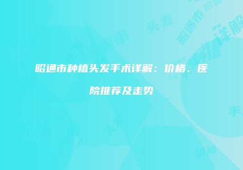 昭通市种植头发手术详解：价格、医院推荐及走势
