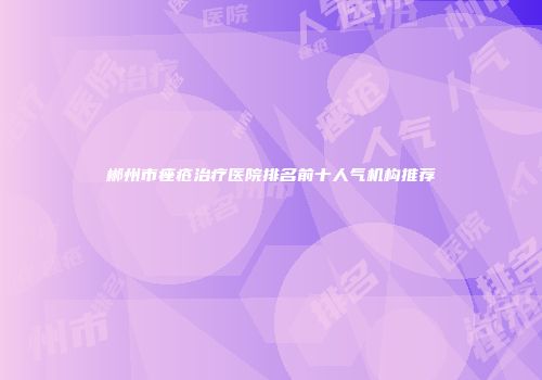 郴州市痤疮治疗医院排名前十人气机构推荐