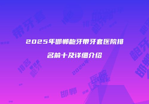 2025年邯郸龅牙带牙套医院排名前十及详细介绍