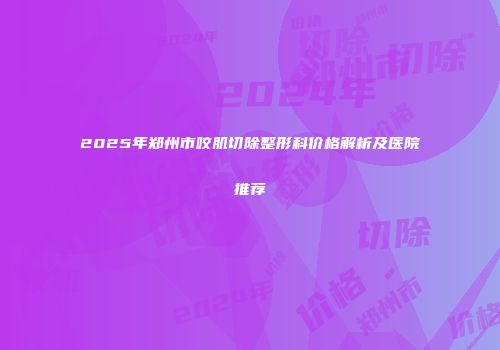 2025年郑州市咬肌切除整形科价格解析及医院推荐