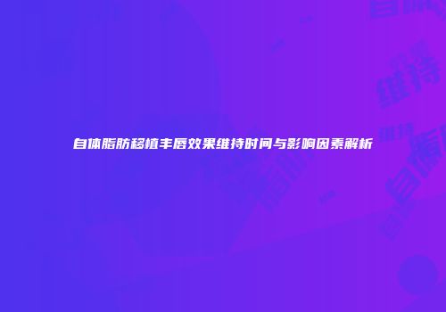 自体脂肪移植丰唇效果维持时间与影响因素解析