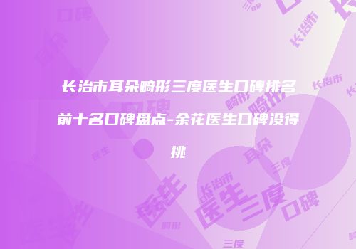 长治市耳朵畸形三度医生口碑排名前十名口碑盘点-余花医生口碑没得挑