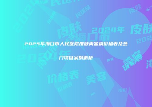 2025年海口市人民医院皮肤美容科价格表及热门项目案例解析