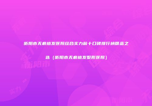 衡阳市无痕植发医院综合实力前十口碑排行榜精品之选（衡阳市无痕植发整形医院）