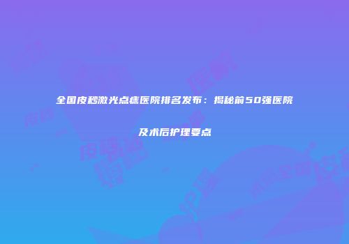 全国皮秒激光点痣医院排名发布：揭秘前50强医院及术后护理要点